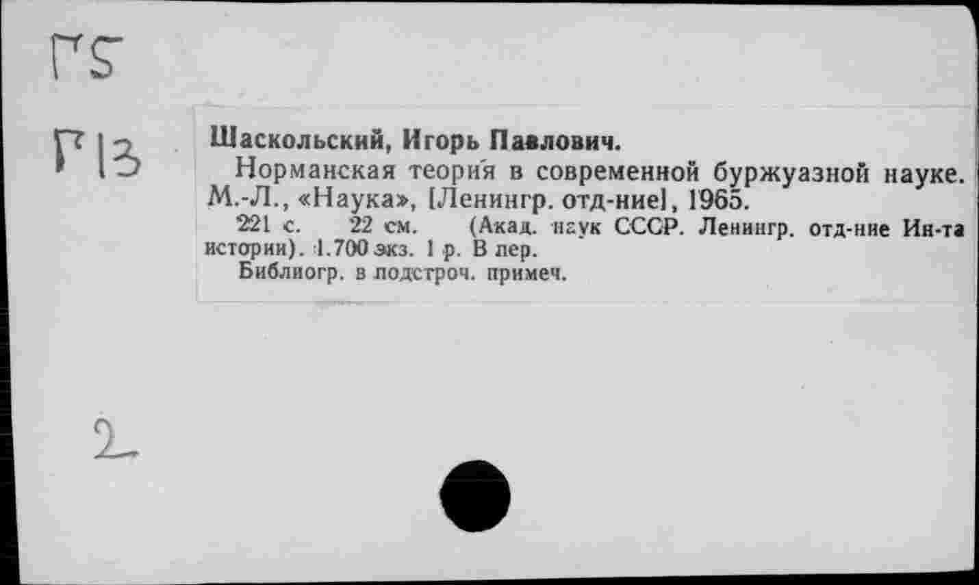 ﻿РІЗ
Шаскольский, Игорь Павлович.
Норманская теория в современной буржуазной науке. М.-Л., «Наука», ІЛенингр. отд-ниеі, 1965.
221 с. 22 см. (Акад, наук СССР. Ленингр. отд-ние Ин-та истории). :1.700зкз. 1 р. В лер.
Библиогр. в лодстроч. примем.